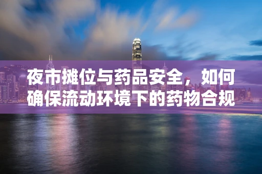 夜市摊位与药品安全，如何确保流动环境下的药物合规？