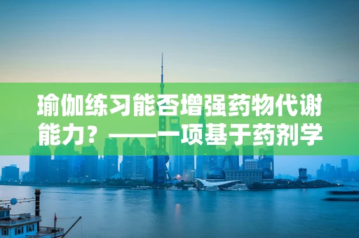 瑜伽练习能否增强药物代谢能力？——一项基于药剂学视角的探索