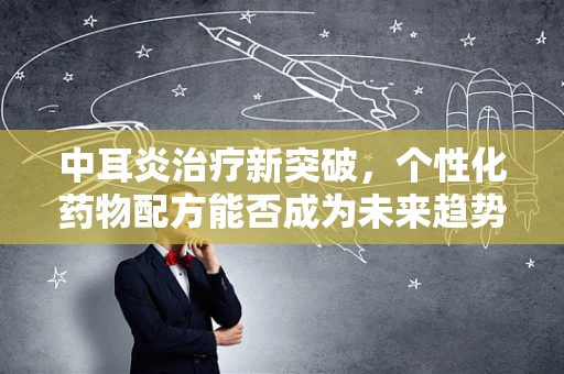 中耳炎治疗新突破，个性化药物配方能否成为未来趋势？