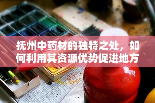抚州中药材的独特之处，如何利用其资源优势促进地方药剂研发？