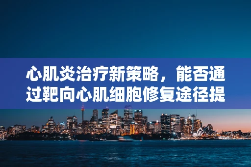 心肌炎治疗新策略，能否通过靶向心肌细胞修复途径提升疗效？
