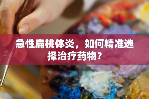 急性扁桃体炎，如何精准选择治疗药物？