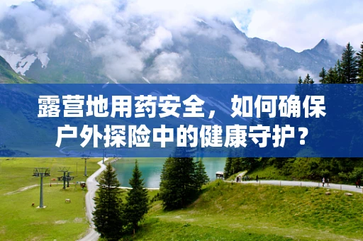 露营地用药安全，如何确保户外探险中的健康守护？