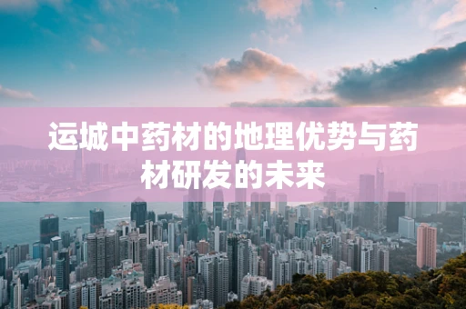 运城中药材的地理优势与药材研发的未来