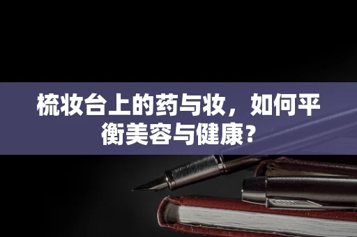 梳妆台上的药与妆，如何平衡美容与健康？