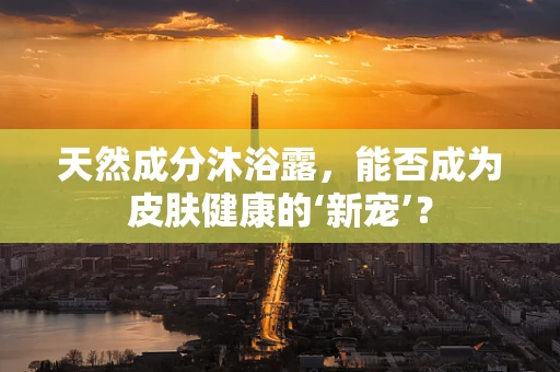 天然成分沐浴露，能否成为皮肤健康的‘新宠’？
