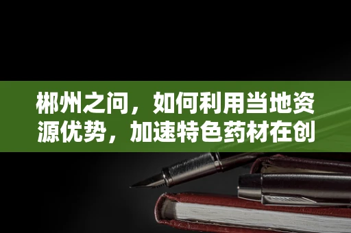 郴州之问，如何利用当地资源优势，加速特色药材在创新药物研发中的应用？