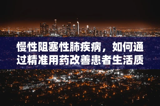 慢性阻塞性肺疾病，如何通过精准用药改善患者生活质量？