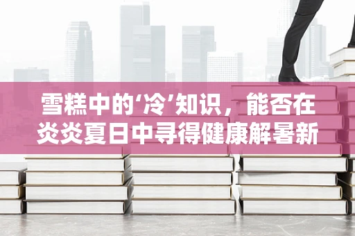 雪糕中的‘冷’知识，能否在炎炎夏日中寻得健康解暑新途径？