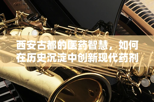 西安古都的医药智慧，如何在历史沉淀中创新现代药剂研发？