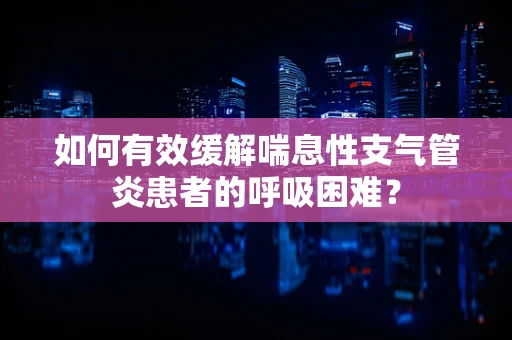 如何有效缓解喘息性支气管炎患者的呼吸困难？