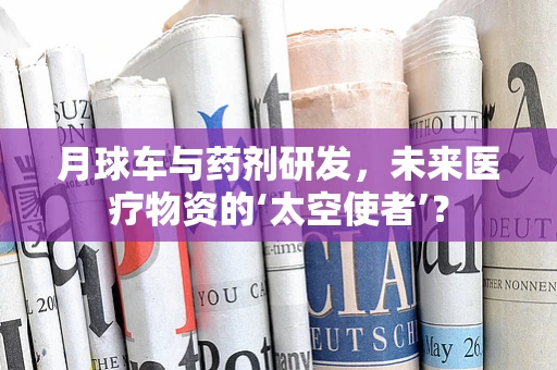 月球车与药剂研发，未来医疗物资的‘太空使者’？