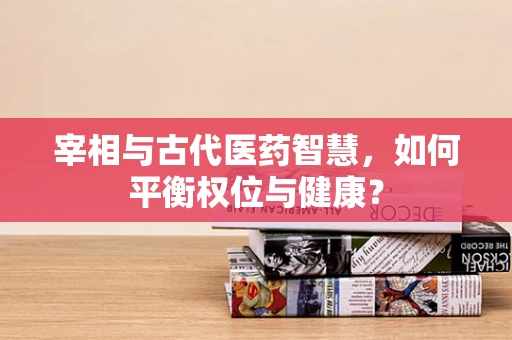 宰相与古代医药智慧，如何平衡权位与健康？