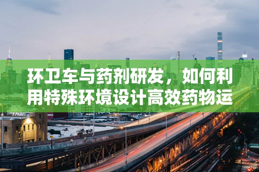 环卫车与药剂研发，如何利用特殊环境设计高效药物运输方案？