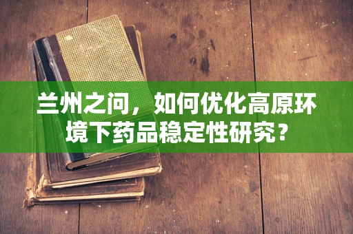 兰州之问，如何优化高原环境下药品稳定性研究？