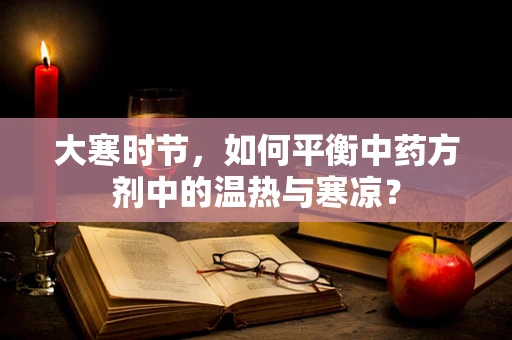 大寒时节，如何平衡中药方剂中的温热与寒凉？