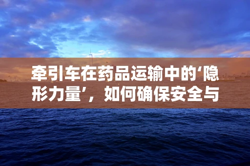 牵引车在药品运输中的‘隐形力量’，如何确保安全与效率的平衡？