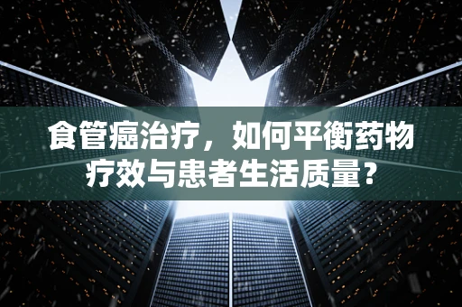 食管癌治疗，如何平衡药物疗效与患者生活质量？