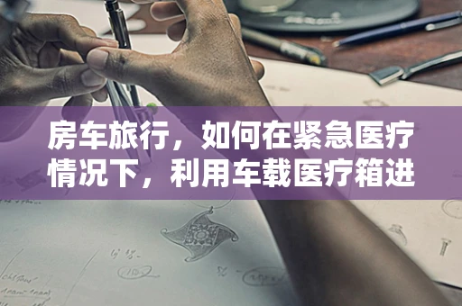 房车旅行，如何在紧急医疗情况下，利用车载医疗箱进行初步处理？