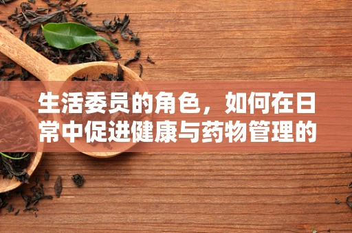 生活委员的角色，如何在日常中促进健康与药物管理的和谐共舞？