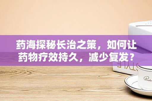药海探秘长治之策，如何让药物疗效持久，减少复发？