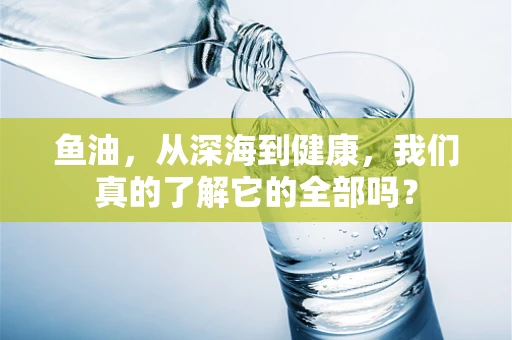 鱼油，从深海到健康，我们真的了解它的全部吗？