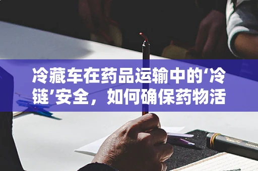 冷藏车在药品运输中的‘冷链’安全，如何确保药物活性与疗效？