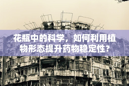 花瓶中的科学，如何利用植物形态提升药物稳定性？