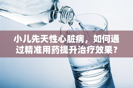 小儿先天性心脏病，如何通过精准用药提升治疗效果？