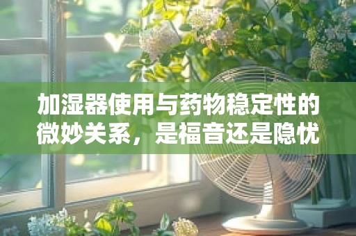 加湿器使用与药物稳定性的微妙关系，是福音还是隐忧？