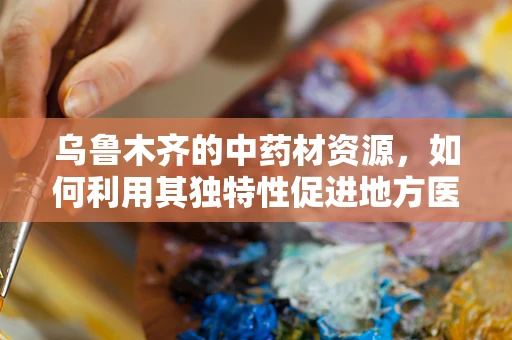 乌鲁木齐的中药材资源，如何利用其独特性促进地方医药创新？