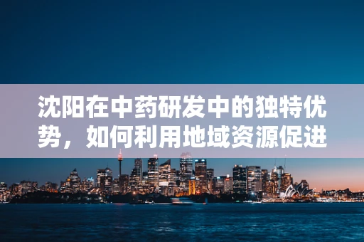 沈阳在中药研发中的独特优势，如何利用地域资源促进创新？