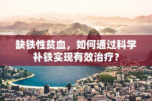 缺铁性贫血，如何通过科学补铁实现有效治疗？