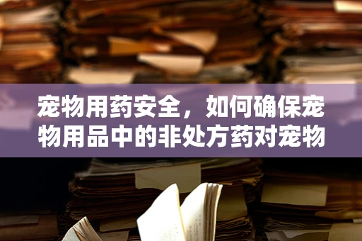 宠物用药安全，如何确保宠物用品中的非处方药对宠物无害？