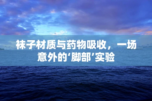 袜子材质与药物吸收，一场意外的‘脚部’实验