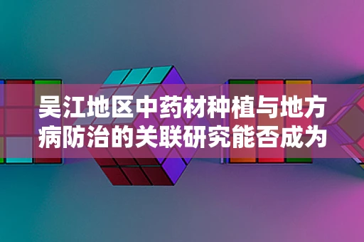 吴江地区中药材种植与地方病防治的关联研究能否成为新药研发的突破口？