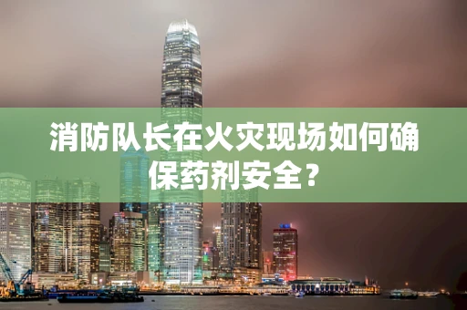 消防队长在火灾现场如何确保药剂安全？