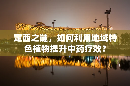 定西之谜，如何利用地域特色植物提升中药疗效？