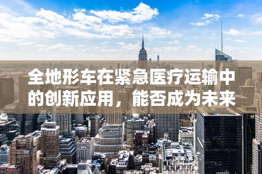 全地形车在紧急医疗运输中的创新应用，能否成为未来救援的‘移动药库’？