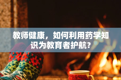 教师健康，如何利用药学知识为教育者护航？