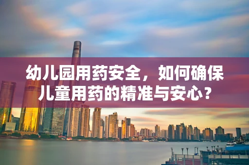 幼儿园用药安全，如何确保儿童用药的精准与安心？