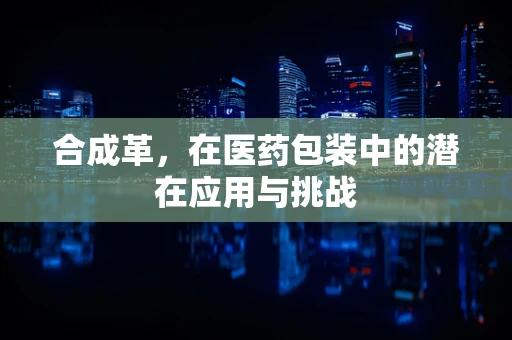 合成革，在医药包装中的潜在应用与挑战