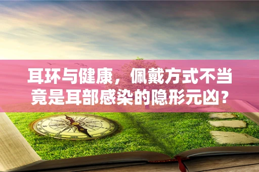 耳环与健康，佩戴方式不当竟是耳部感染的隐形元凶？