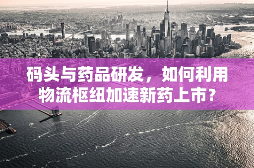 码头与药品研发，如何利用物流枢纽加速新药上市？