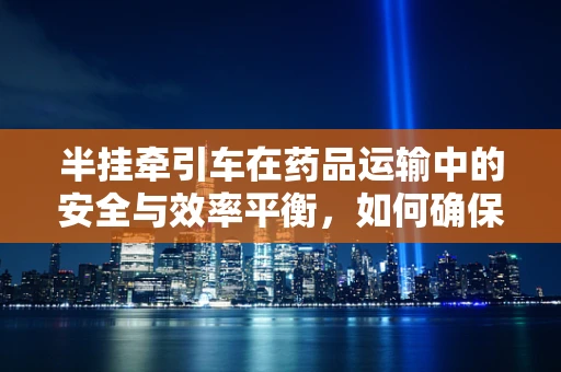 半挂牵引车在药品运输中的安全与效率平衡，如何确保药物运输的‘零误差’？