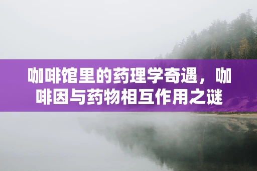 咖啡馆里的药理学奇遇，咖啡因与药物相互作用之谜