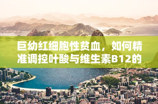巨幼红细胞性贫血，如何精准调控叶酸与维生素B12的平衡？