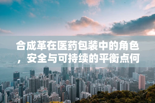 合成革在医药包装中的角色，安全与可持续的平衡点何在？