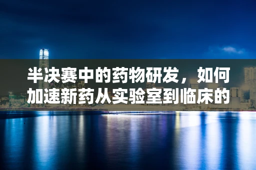 半决赛中的药物研发，如何加速新药从实验室到临床的赛跑？