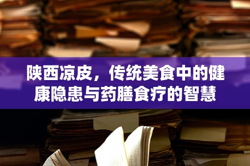 陕西凉皮，传统美食中的健康隐患与药膳食疗的智慧